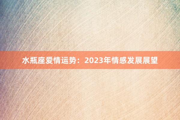 水瓶座爱情运势：2023年情感发展展望