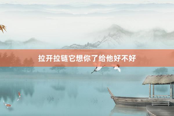 拉开拉链它想你了给他好不好