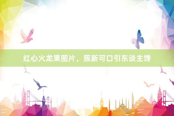 红心火龙果图片，簇新可口引东谈主馋