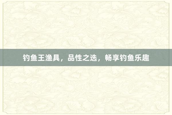 钓鱼王渔具，品性之选，畅享钓鱼乐趣