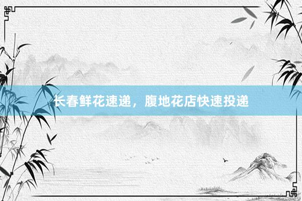 长春鲜花速递，腹地花店快速投递